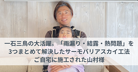  一石三鳥の大活躍。雨漏り・結露・熱問題を3つまとめて解決したサーモバリアスカイ工法。ご自宅に施工された山村様